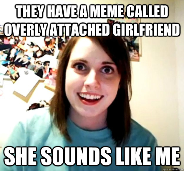 They Have A Meme Called Overly Attached Girlfriend She Sounds Like Me Overly Attached