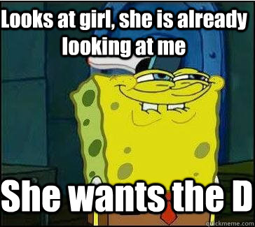 Looks at girl, she is already  looking at me She wants the D  She wants the D