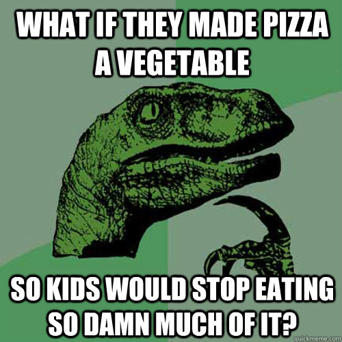 WHAT IF THEY MADE PIZZA A VEGETABLE SO KIDS WOULD STOP EATING SO DAMN MUCH OF IT?  Philosoraptor