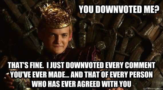 You downvoted me? That's fine.  I just downvoted every comment you've ever made... And that of every person who has ever agreed with you  Judgmental Joffrey