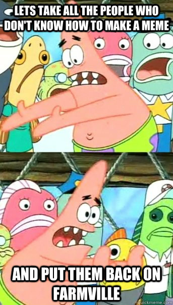 Lets take all the people who don't know how to make a meme and put them back on farmville  Push it somewhere else Patrick