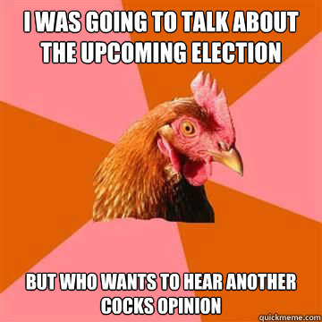 i WAS GOING TO TALK ABOUT THE UPCOMING ELECTION
 but who wants to hear another cocks opinion  Anti-Joke Chicken