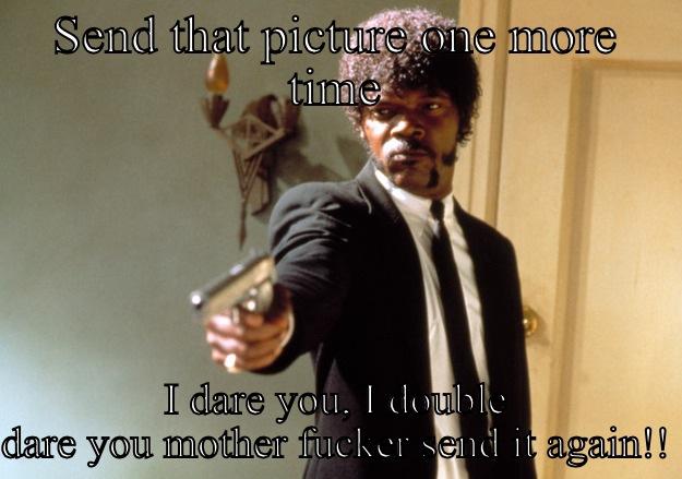 SEND THAT PICTURE ONE MORE TIME I DARE YOU, I DOUBLE DARE YOU MOTHER FUCKER SEND IT AGAIN!! Samuel L Jackson