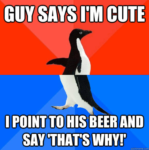 guy says I'm cute i point to his beer and say 'that's why!'  
