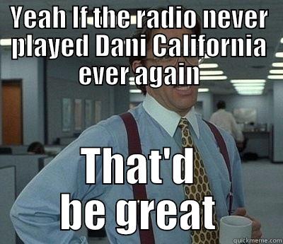 YEAH IF THE RADIO NEVER PLAYED DANI CALIFORNIA EVER AGAIN THAT'D BE GREAT Bill Lumbergh