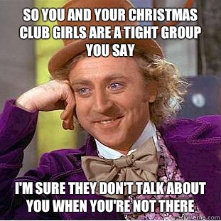 So you and your christmas club girls are a tight group you say I'm sure they don't talk about you when you're not there - So you and your christmas club girls are a tight group you say I'm sure they don't talk about you when you're not there  Condescending Wonka