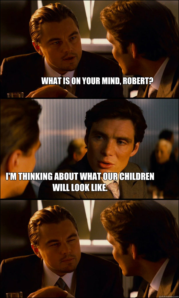 What is on your mind, Robert? I'm thinking about what our children will look like.  Inception