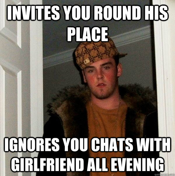 Invites you round his place ignores you chats with girlfriend all evening  Scumbag Steve