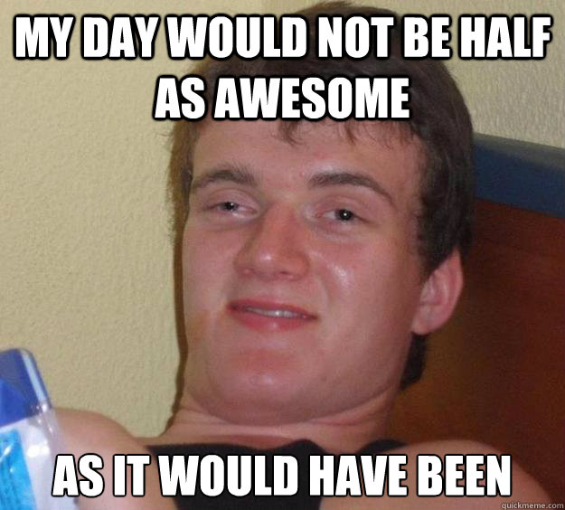 My day would not be half as awesome 
as it would have been  10 Guy