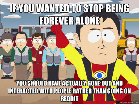 if you wanted to stop being forever alone you should have actually gone out and interacted with people rather than going on reddit  Captain Hindsight