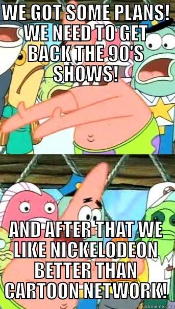 WE GOT SOME PLANS! WE NEED TO GET BACK THE 90'S SHOWS! AND AFTER THAT WE LIKE NICKELODEON BETTER THAN CARTOON NETWORK! Push it somewhere else Patrick