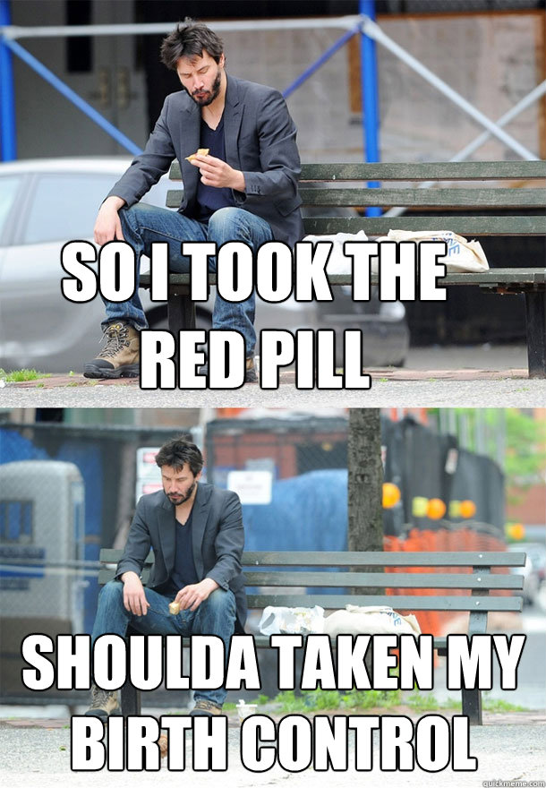 So i took the red pill shoulda taken my birth control  Sad Keanu