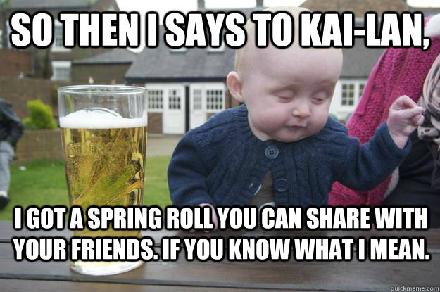 So then I says to kai-lan, I got a spring roll you can share with your friends. If you know what I mean.  drunk baby