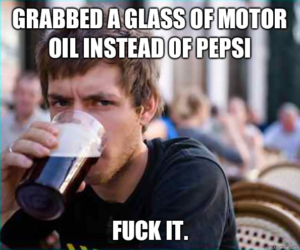 Grabbed a glass of motor oil instead of Pepsi Fuck it.  Lazy College Senior