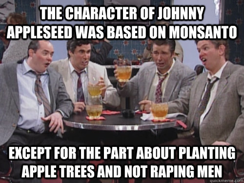 the character of johnny appleseed was based on monsanto except for the part about planting apple trees and not raping men - the character of johnny appleseed was based on monsanto except for the part about planting apple trees and not raping men  Bill Monsanto