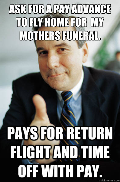 Ask for a pay advance to fly home for  my mothers funeral. Pays for return flight and time off with pay. - Ask for a pay advance to fly home for  my mothers funeral. Pays for return flight and time off with pay.  Good Guy Boss