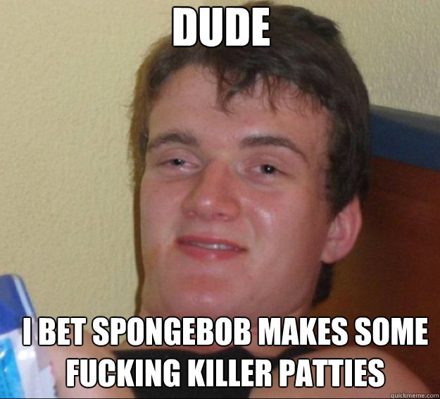 Dude I bet spongebob makes some fucking killer patties - Dude I bet spongebob makes some fucking killer patties  10guy