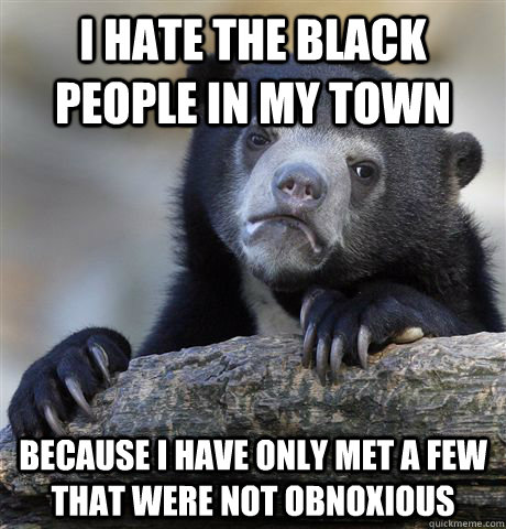 I hate the black people in my town because i have only met a few that were not obnoxious  Confession Bear