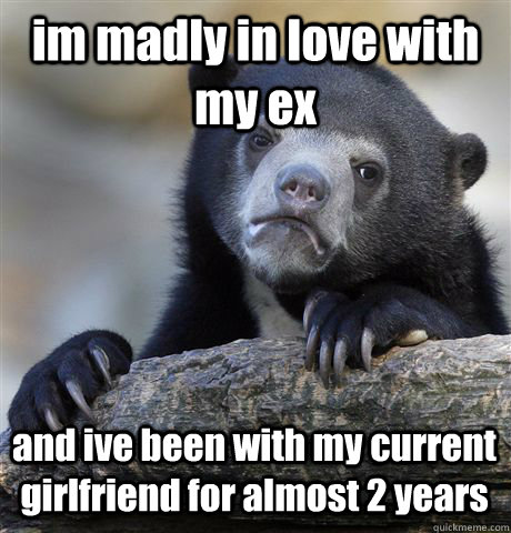 im madly in love with my ex and ive been with my current girlfriend for almost 2 years  Confession Bear