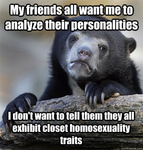 My friends all want me to analyze their personalities I don't want to tell them they all exhibit closet homosexuality traits  Confession Bear