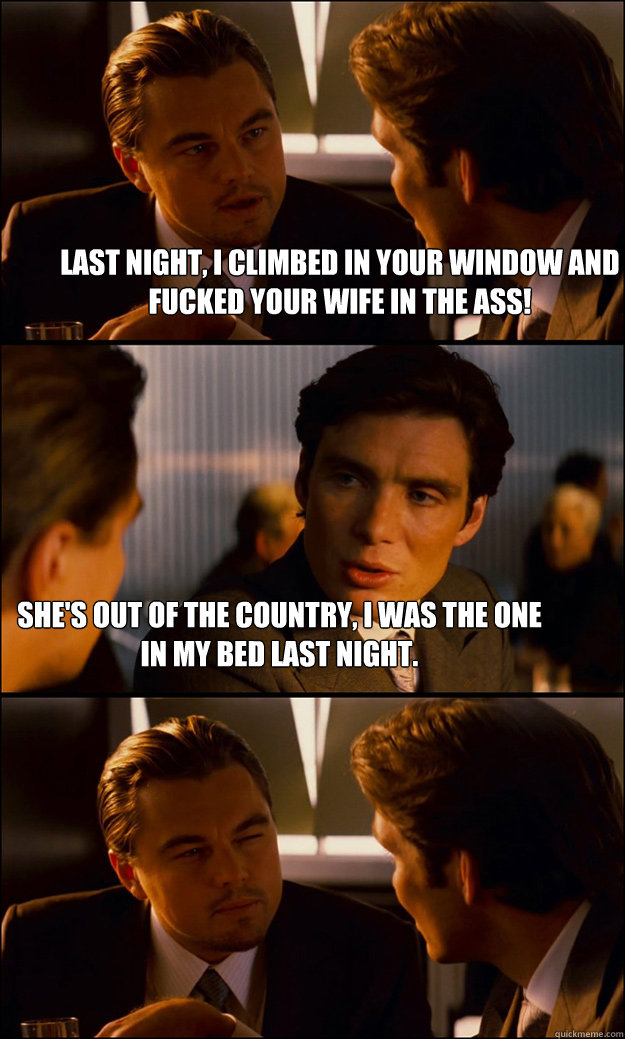 Last night, I climbed in your window and fucked your wife in the ass! She's out of the country, I was the one in my bed last night. - Last night, I climbed in your window and fucked your wife in the ass! She's out of the country, I was the one in my bed last night.  Inception