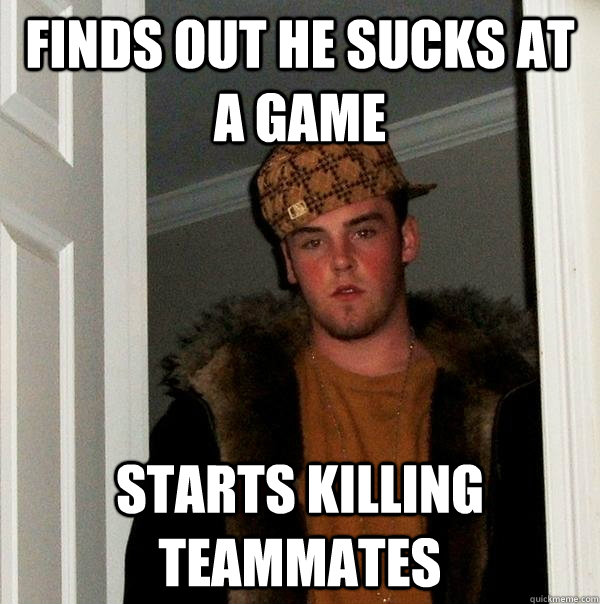 finds out he sucks at a game starts killing teammates  Scumbag Steve