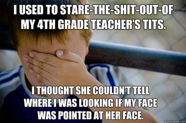 I used to stare-the-shit-out-of my 4th grade teacher’s tits. I thought she couldn’t tell where I was looking if my face was pointed at her face.  Confession kid