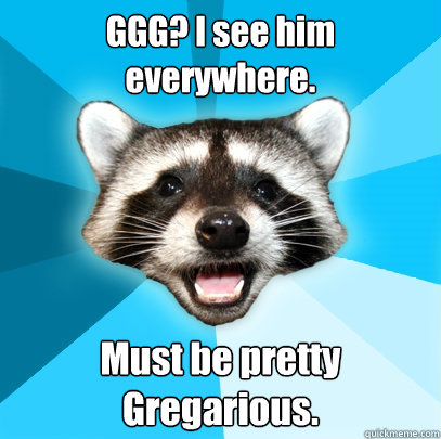 GGG? I see him everywhere. Must be pretty Gregarious.  Lame Pun Coon