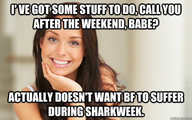 I' ve got some stuff to do, call you after the weekend, babe? Actually doesn't want BF to suffer during sharkweek.  Good Girl Gina