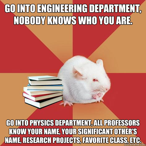 Go into engineering department, nobody knows who you are. Go into Physics department, all professors know your name, your significant other's name, research projects, favorite class, etc. - Go into engineering department, nobody knows who you are. Go into Physics department, all professors know your name, your significant other's name, research projects, favorite class, etc.  Science Major Mouse