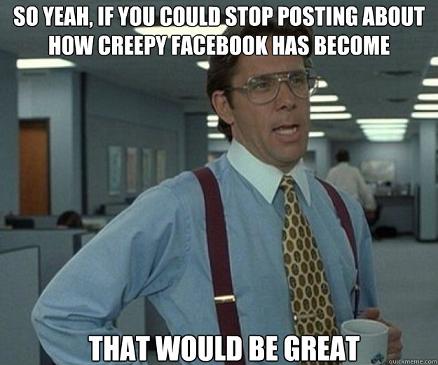 So yeah, if you could stop posting about how creepy facebook has become THAT WOULD BE GREAT - So yeah, if you could stop posting about how creepy facebook has become THAT WOULD BE GREAT  that would be great