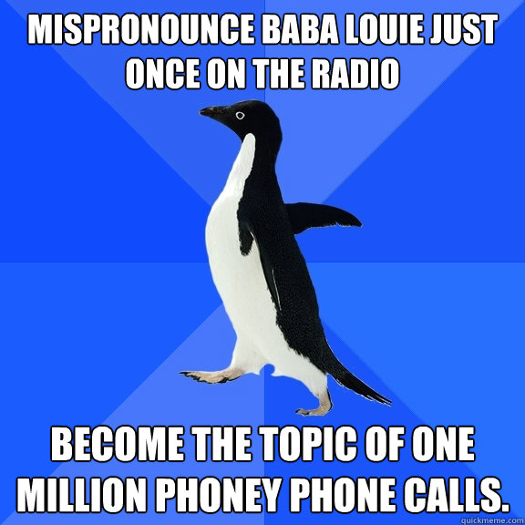 Mispronounce Baba Louie just once on the radio  Become the topic of one million phoney phone calls.   Socially Awkward Penguin