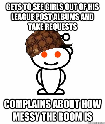 gets to see girls out of his league post albums and take requests complains about how messy the room is  Scumbag Redditor