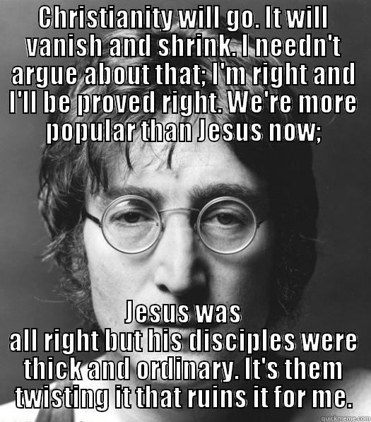 CHRISTIANITY WILL GO. IT WILL VANISH AND SHRINK. I NEEDN'T ARGUE ABOUT THAT; I'M RIGHT AND I'LL BE PROVED RIGHT. WE'RE MORE POPULAR THAN JESUS NOW; JESUS WAS ALL RIGHT BUT HIS DISCIPLES WERE THICK AND ORDINARY. IT'S THEM TWISTING IT THAT RUINS IT FOR ME. Misc