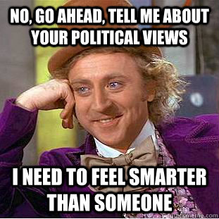 no, go ahead, tell me about  your political views   I need to feel smarter than someone  Creepy Wonka