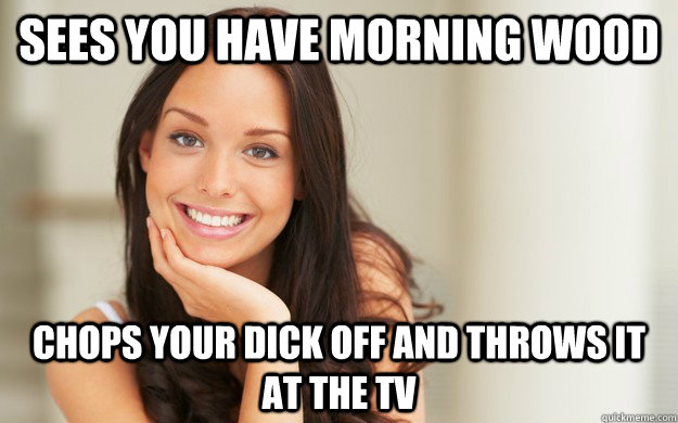 Sees you have morning wood chops your dick off and throws it at the tv  Good Girl Gina