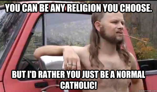 You can be any religion you choose. But I'd rather you just be a NORMAL Catholic!  Almost Politically Correct Redneck