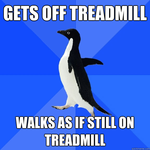 gets off treadmill walks as if still on treadmill  Socially Awkward Penguin