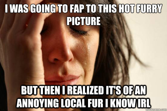 I WAS GOING TO FAP TO THIS HOT FURRY PICTURE BUT THEN I REALIZED IT'S OF AN ANNOYING LOCAL FUR I KNOW IRL - I WAS GOING TO FAP TO THIS HOT FURRY PICTURE BUT THEN I REALIZED IT'S OF AN ANNOYING LOCAL FUR I KNOW IRL  First World Problems