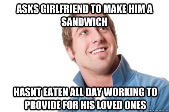 Asks girlfriend to make him a sandwich hasnt eaten all day working to provide for his loved ones  Misunderstood Douchebag