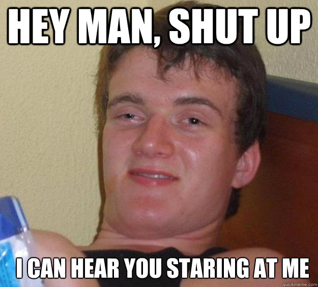 Hey Man, shut up I Can hear you staring at me    10 Guy