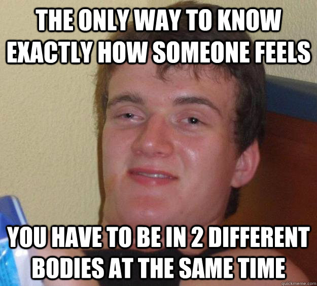 the only way to know exactly how someone feels you have to be in 2 different bodies at the same time  10 Guy