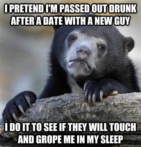 I pretend I'm passed out drunk after a date with a new guy I do it to see if they will touch and grope me in my sleep  Confession Bear