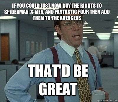 If you could just now buy the rights to Spiderman, X-men, and Fantastic Four then add them to the Avengers
 That'd be great - If you could just now buy the rights to Spiderman, X-men, and Fantastic Four then add them to the Avengers
 That'd be great  Bill Lumbergh