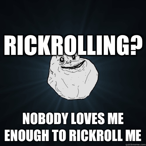 Rickrolling? Nobody loves me enough to rickroll me  Forever Alone