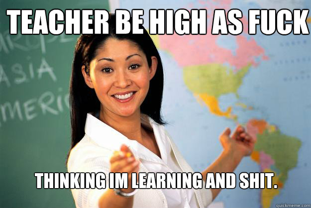 teacher be high as fuck thinking im learning and shit.  Unhelpful High School Teacher