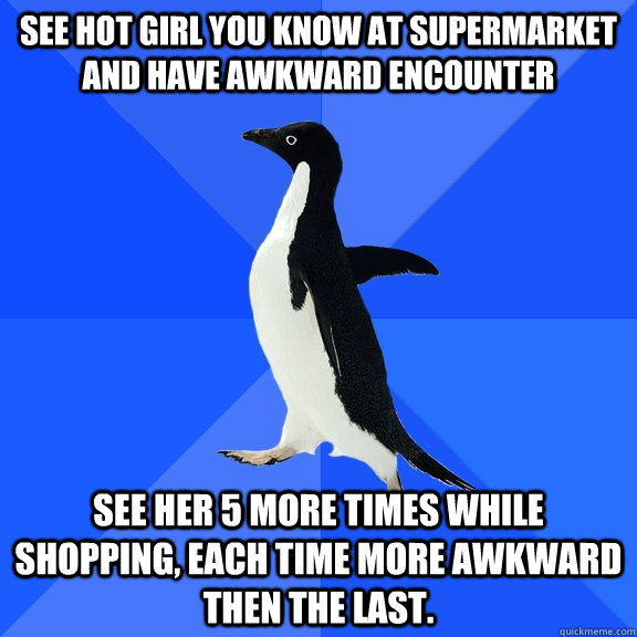 See hot girl you know at supermarket and have awkward encounter See her 5 more times while shopping, each time more awkward then the last.  Socially Awkward Penguin