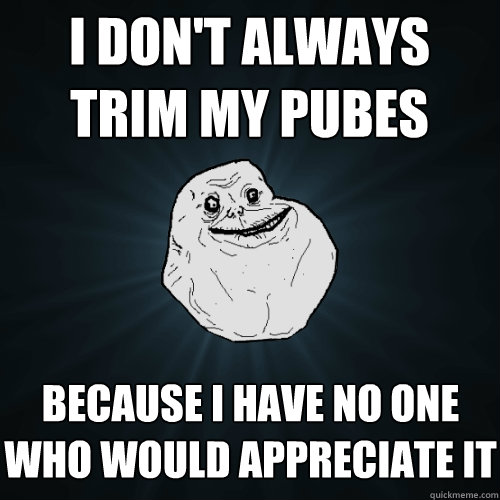 I don't always trim my pubes because I have no one who would appreciate it  Forever Alone