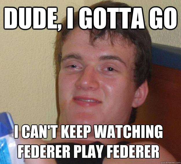 Dude, I gotta go I can't keep watching federer play federer  10 Guy