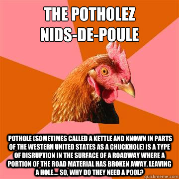 The potholez
nids-de-poule  pothole (sometimes called a kettle and known in parts of the Western United States as a chuckhole) is a type of disruption in the surface of a roadway where a portion of the road material has broken away, leaving a hole.... so, - The potholez
nids-de-poule  pothole (sometimes called a kettle and known in parts of the Western United States as a chuckhole) is a type of disruption in the surface of a roadway where a portion of the road material has broken away, leaving a hole.... so,  Misc